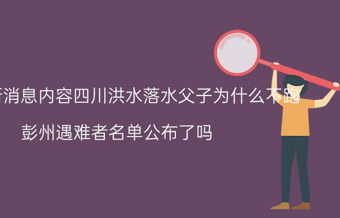 今天最新消息内容四川洪水落水父子为什么不跑 彭州遇难者名单公布了吗 详细情况介绍